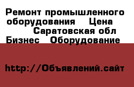 Ремонт промышленного оборудования. › Цена ­ 1 000 - Саратовская обл. Бизнес » Оборудование   